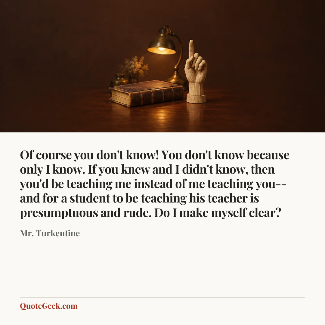 “Of course you don't know! You don't know because only I know. If you knew and I didn't know, then you'd be teaching me instead of me teaching you--and for a student to be teaching his teacher is presumptuous and rude. Do I make myself clear?” — Mr. Turkentine. Illustrated QuoteGeek card.
