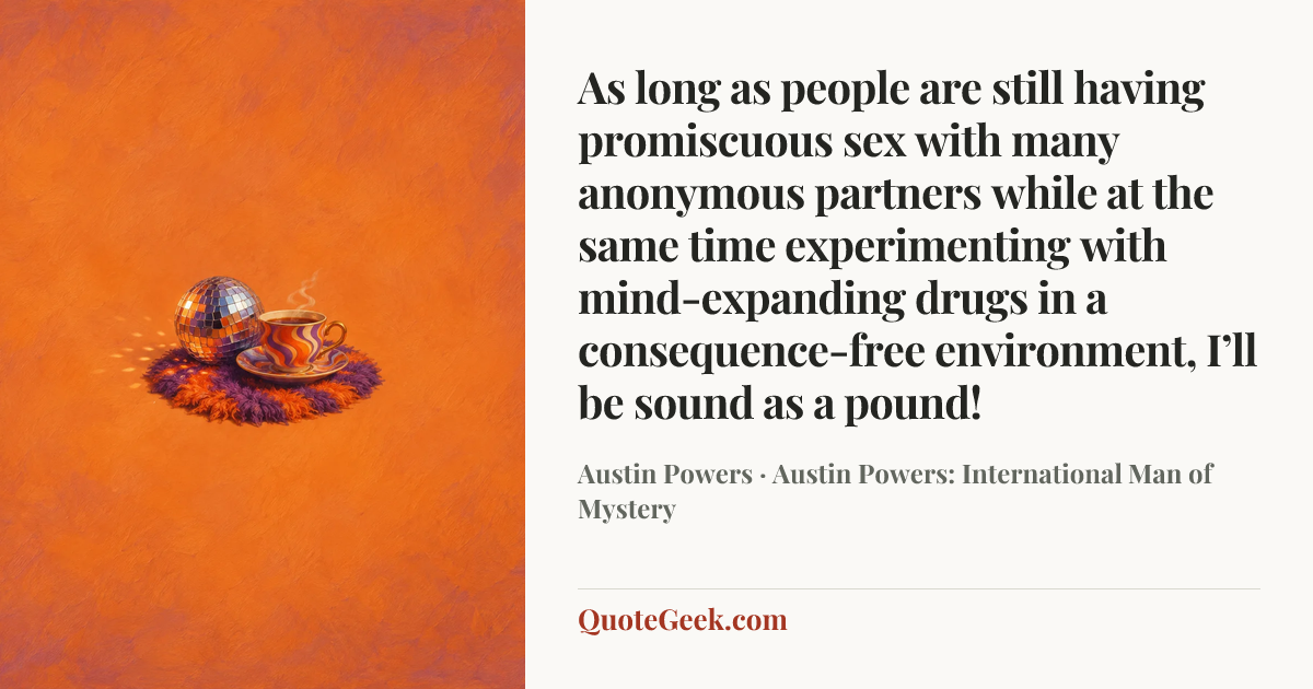 “As long as people are still having promiscuous sex with many anonymous partners while at the same time experimenting with mind-expanding drugs in a consequence-free environment, I’ll be sound as a pound!” — Austin Powers · Austin Powers: International Man of Mystery. Illustrated QuoteGeek card.