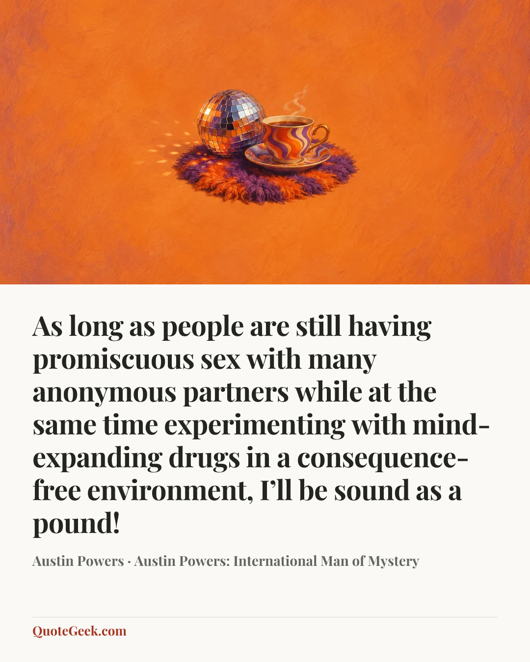 “As long as people are still having promiscuous sex with many anonymous partners while at the same time experimenting with mind-expanding drugs in a consequence-free environment, I’ll be sound as a pound!” — Austin Powers · Austin Powers: International Man of Mystery. Illustrated QuoteGeek card.