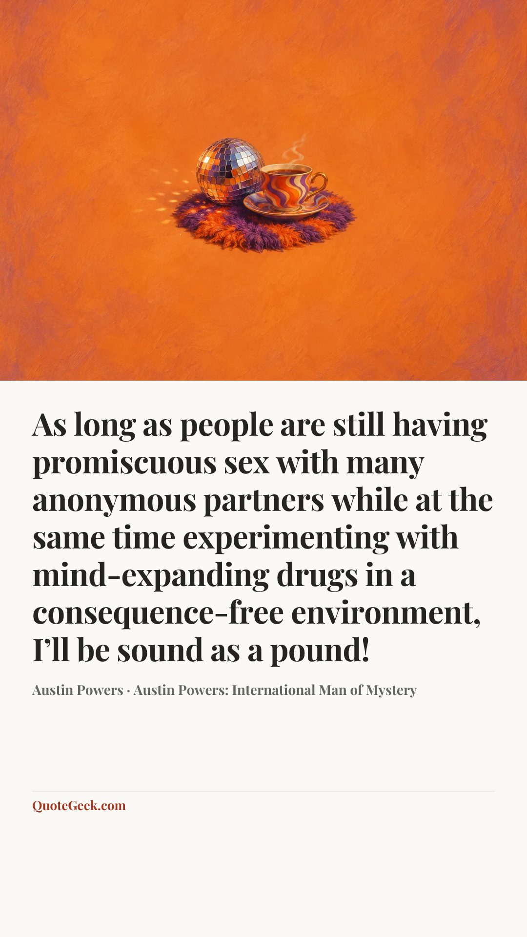 “As long as people are still having promiscuous sex with many anonymous partners while at the same time experimenting with mind-expanding drugs in a consequence-free environment, I’ll be sound as a pound!” — Austin Powers · Austin Powers: International Man of Mystery. Illustrated QuoteGeek card.