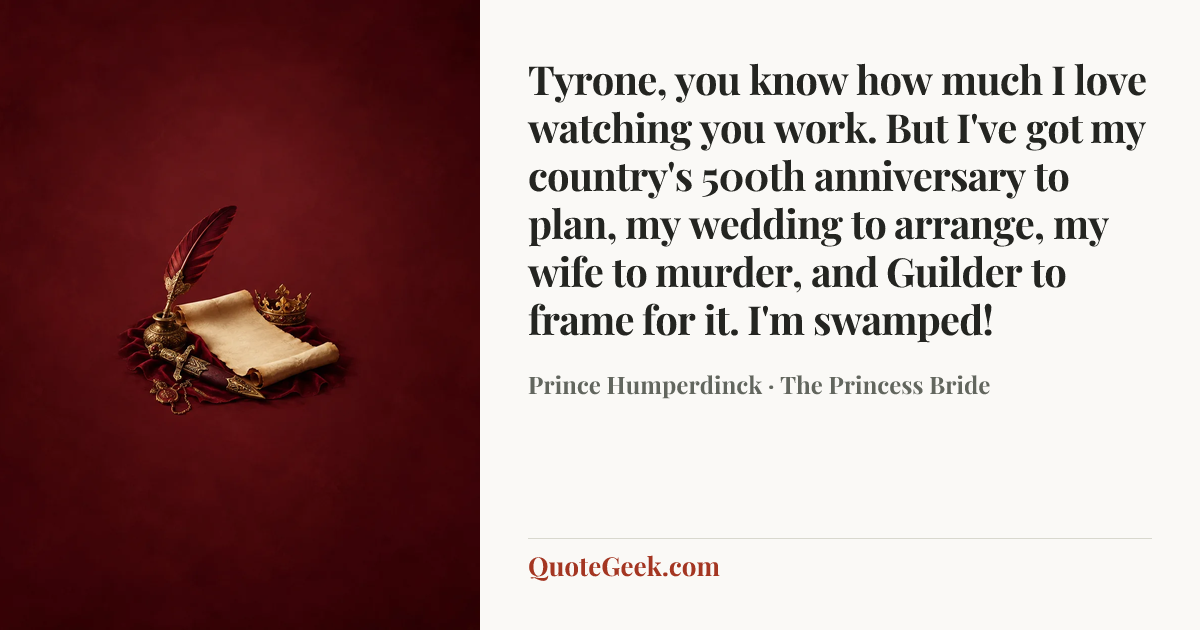 “Tyrone, you know how much I love watching you work. But I've got my country's 500th anniversary to plan, my wedding to arrange, my wife to murder, and Guilder to frame for it. I'm swamped!” — Prince Humperdinck · The Princess Bride. Illustrated QuoteGeek card.