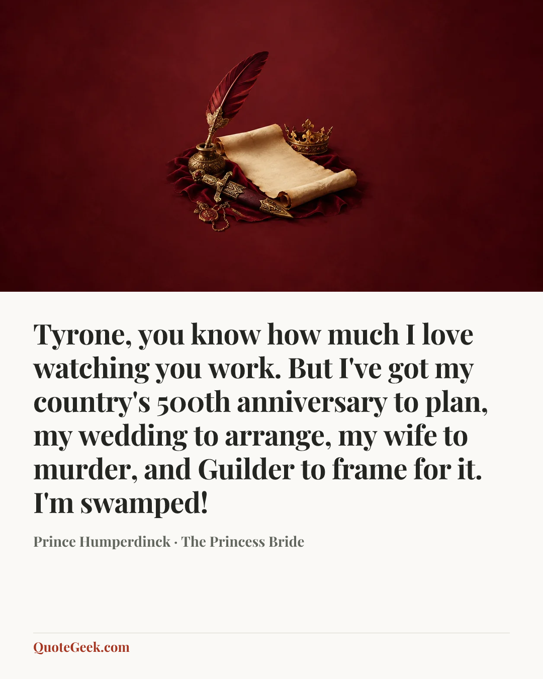 “Tyrone, you know how much I love watching you work. But I've got my country's 500th anniversary to plan, my wedding to arrange, my wife to murder, and Guilder to frame for it. I'm swamped!” — Prince Humperdinck · The Princess Bride. Illustrated QuoteGeek card.