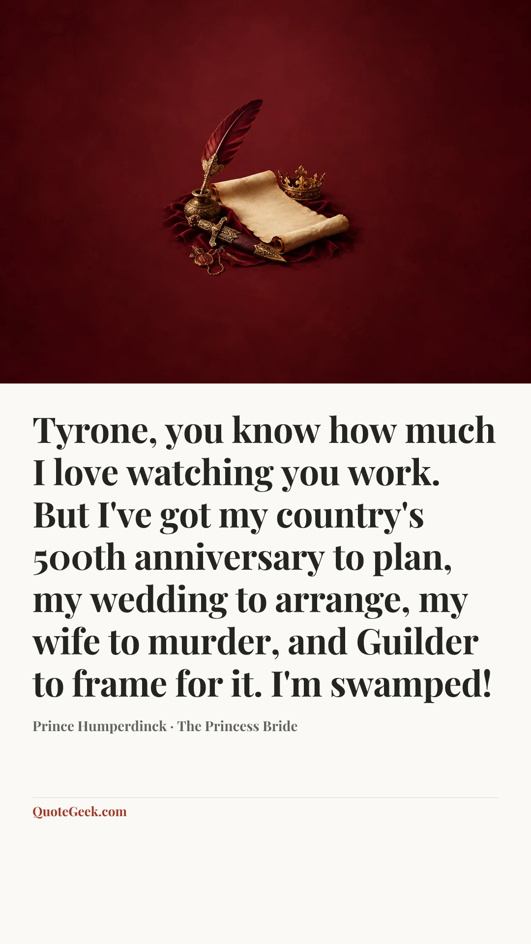 “Tyrone, you know how much I love watching you work. But I've got my country's 500th anniversary to plan, my wedding to arrange, my wife to murder, and Guilder to frame for it. I'm swamped!” — Prince Humperdinck · The Princess Bride. Illustrated QuoteGeek card.
