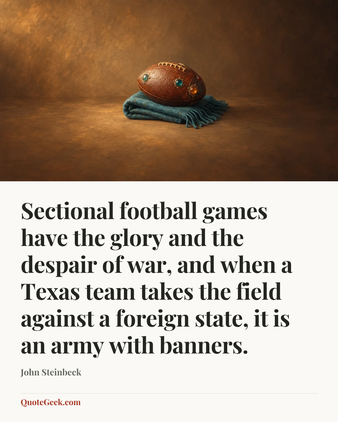 “Sectional football games have the glory and the despair of war, and when a Texas team takes the field against a foreign state, it is an army with banners.” — John Steinbeck. Illustrated QuoteGeek card.