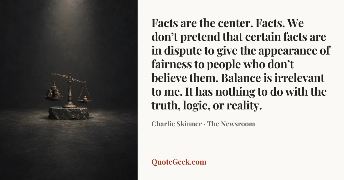 “Facts are the center. Facts. We don’t pretend that certain facts are in dispute to give the appearance of fairness to people who don’t believe them. Balance is irrelevant to me. It has nothing to do with the truth, logic, or reality.” — Charlie Skinner · The Newsroom. Illustrated QuoteGeek card.