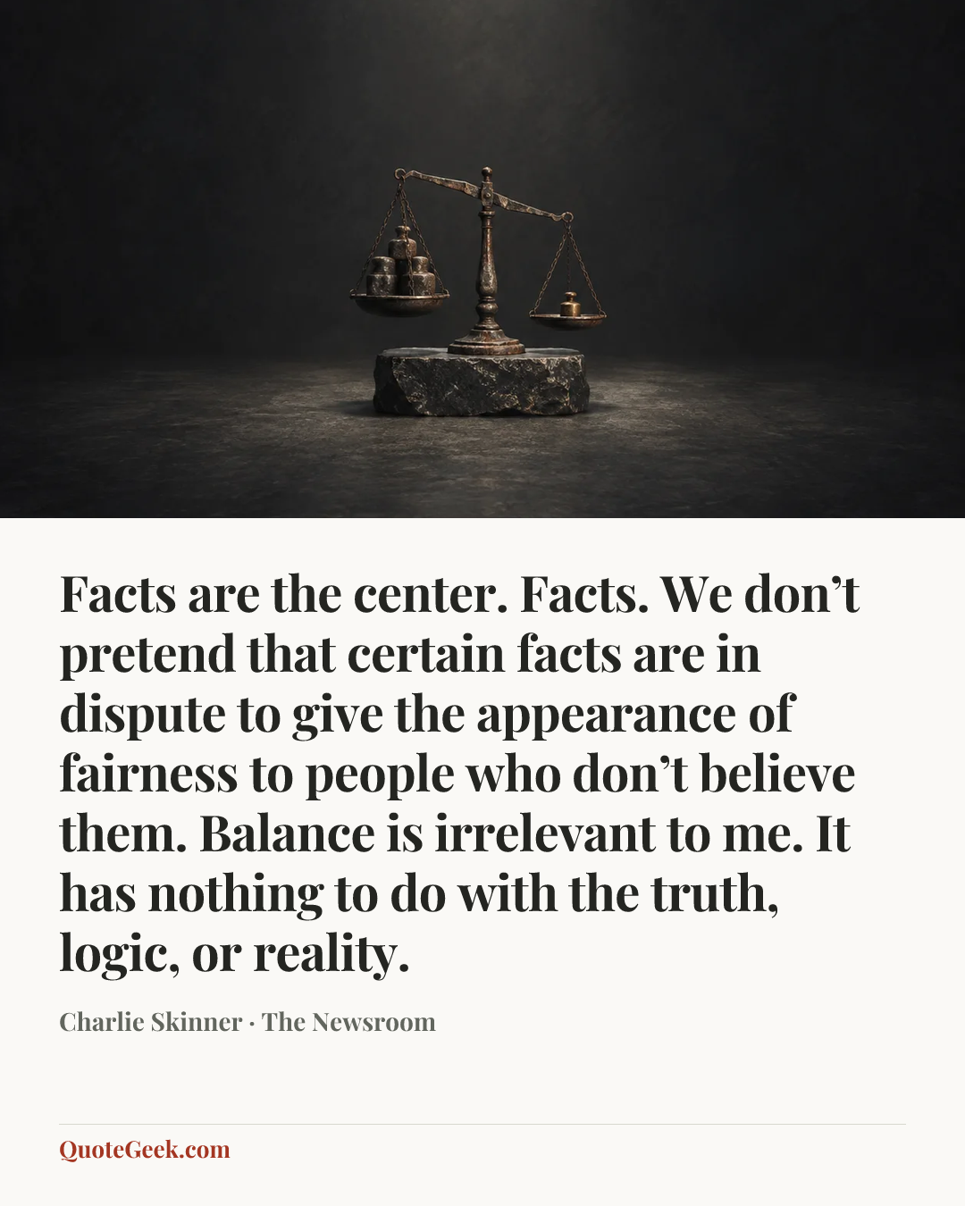 “Facts are the center. Facts. We don’t pretend that certain facts are in dispute to give the appearance of fairness to people who don’t believe them. Balance is irrelevant to me. It has nothing to do with the truth, logic, or reality.” — Charlie Skinner · The Newsroom. Illustrated QuoteGeek card.