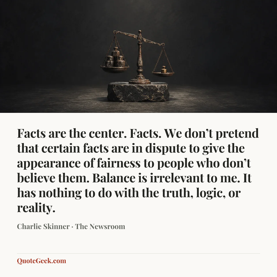 “Facts are the center. Facts. We don’t pretend that certain facts are in dispute to give the appearance of fairness to people who don’t believe them. Balance is irrelevant to me. It has nothing to do with the truth, logic, or reality.” — Charlie Skinner · The Newsroom. Illustrated QuoteGeek card.