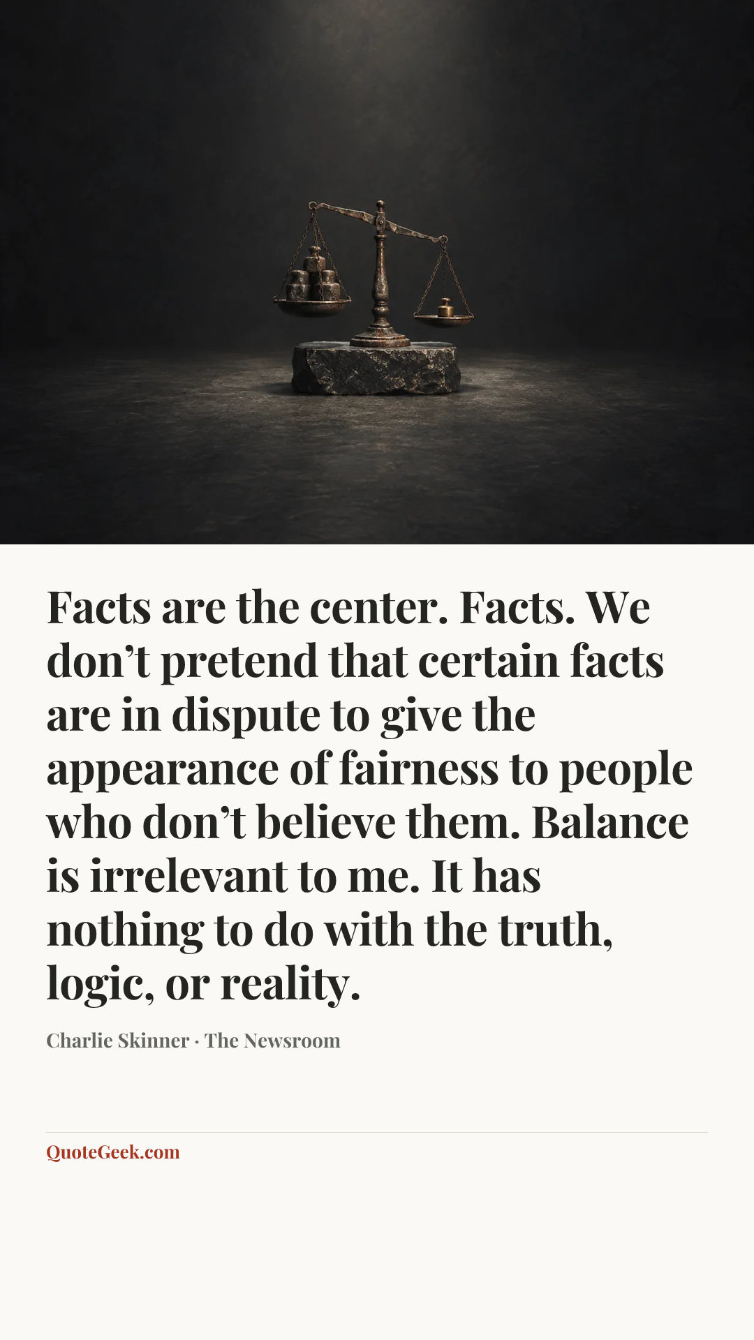 “Facts are the center. Facts. We don’t pretend that certain facts are in dispute to give the appearance of fairness to people who don’t believe them. Balance is irrelevant to me. It has nothing to do with the truth, logic, or reality.” — Charlie Skinner · The Newsroom. Illustrated QuoteGeek card.