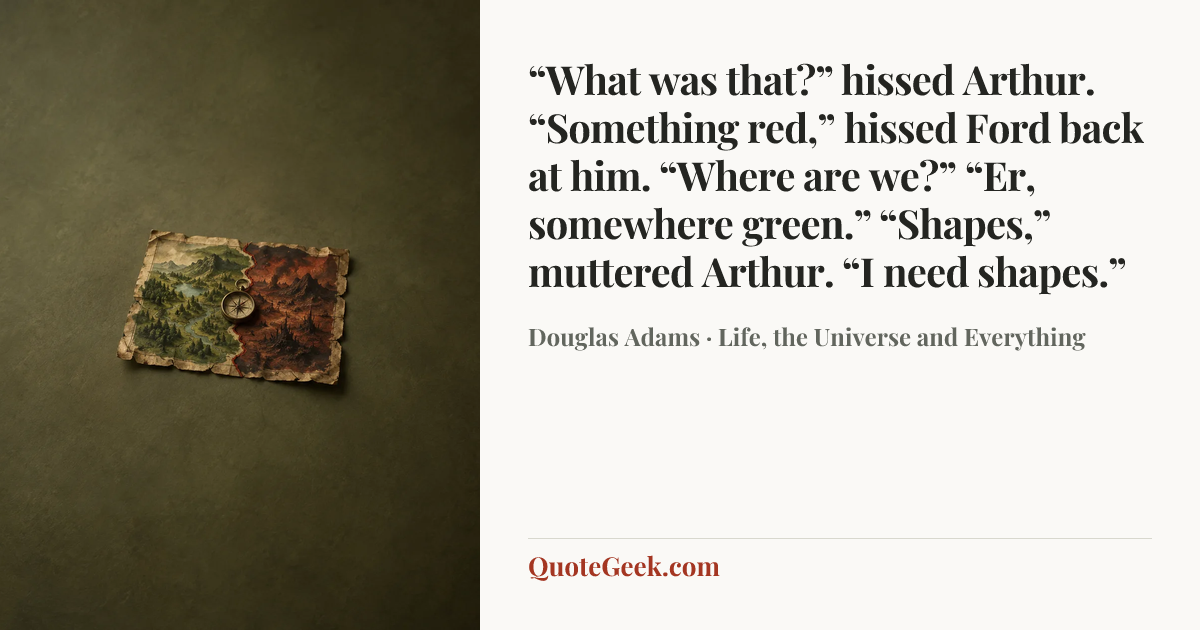 ““What was that?” hissed Arthur.
“Something red,” hissed Ford back at him.
“Where are we?”
“Er, somewhere green.”
“Shapes,” muttered Arthur. “I need shapes.”” — Douglas Adams · Life, the Universe and Everything. Illustrated QuoteGeek card.