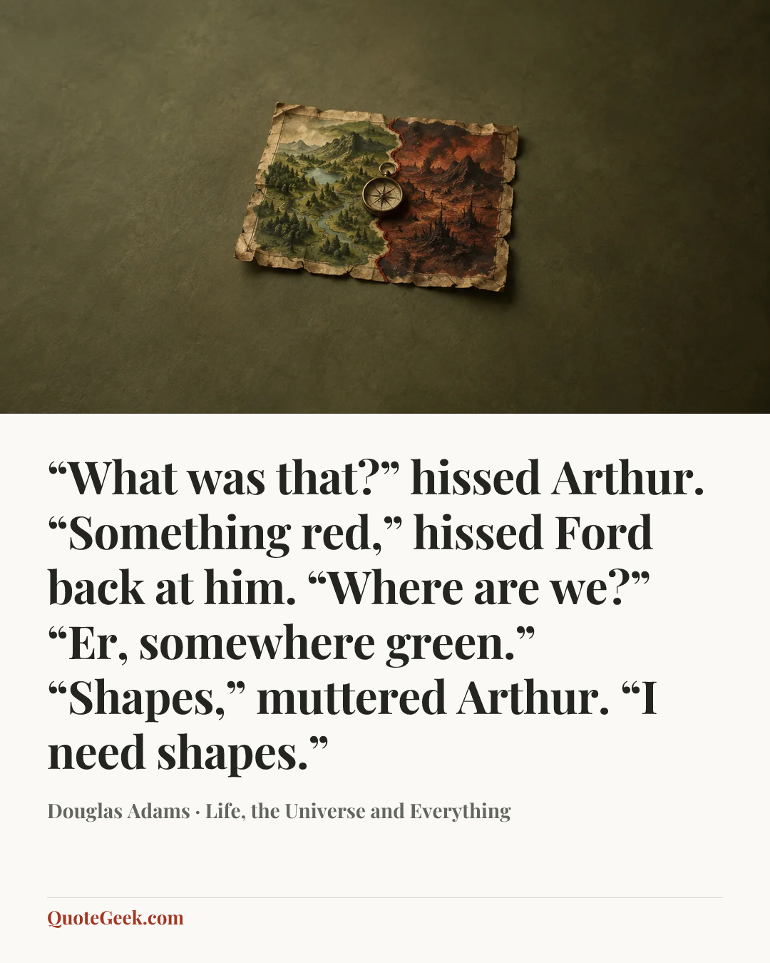 ““What was that?” hissed Arthur.
“Something red,” hissed Ford back at him.
“Where are we?”
“Er, somewhere green.”
“Shapes,” muttered Arthur. “I need shapes.”” — Douglas Adams · Life, the Universe and Everything. Illustrated QuoteGeek card.