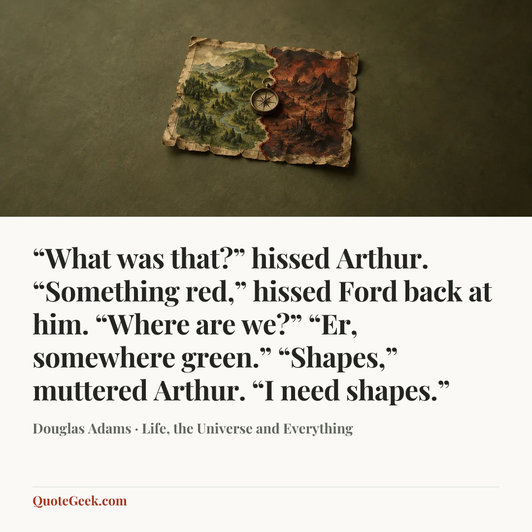 ““What was that?” hissed Arthur.
“Something red,” hissed Ford back at him.
“Where are we?”
“Er, somewhere green.”
“Shapes,” muttered Arthur. “I need shapes.”” — Douglas Adams · Life, the Universe and Everything. Illustrated QuoteGeek card.