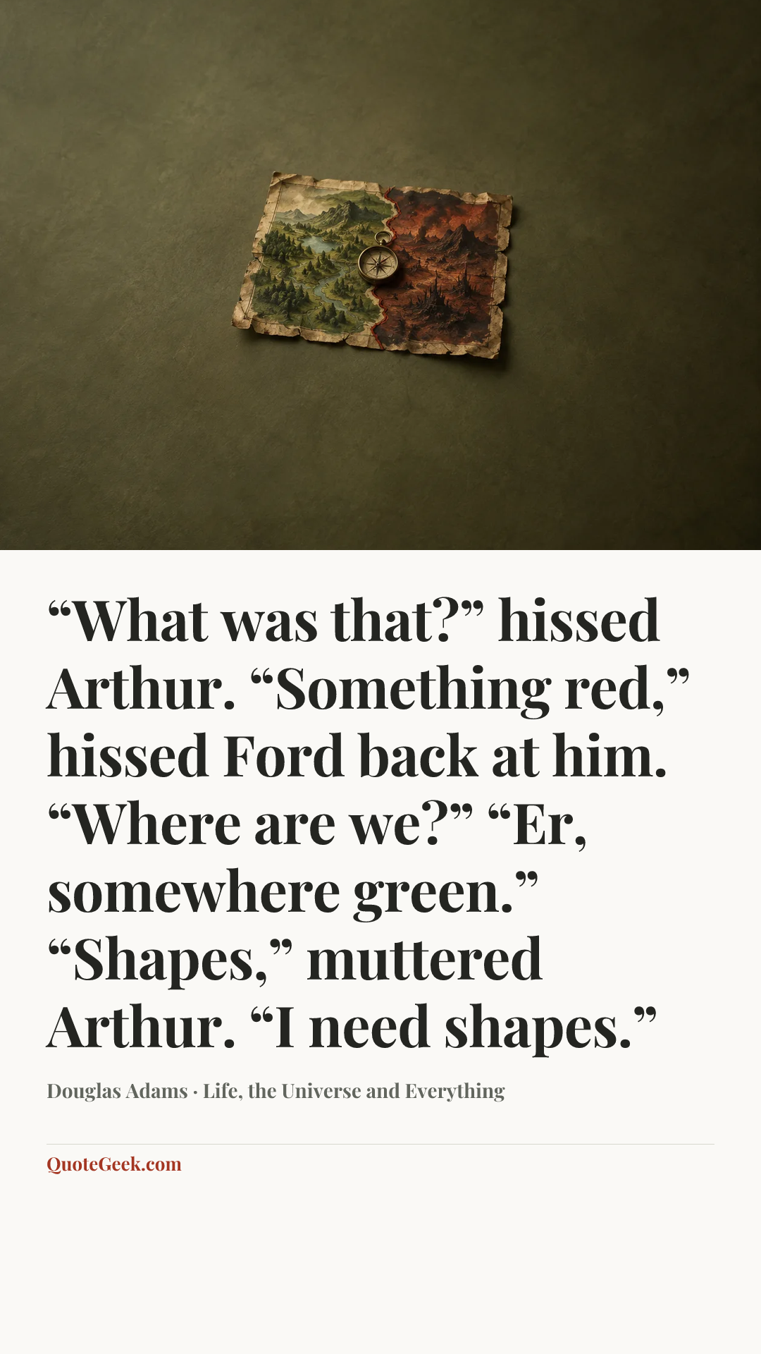 ““What was that?” hissed Arthur.
“Something red,” hissed Ford back at him.
“Where are we?”
“Er, somewhere green.”
“Shapes,” muttered Arthur. “I need shapes.”” — Douglas Adams · Life, the Universe and Everything. Illustrated QuoteGeek card.