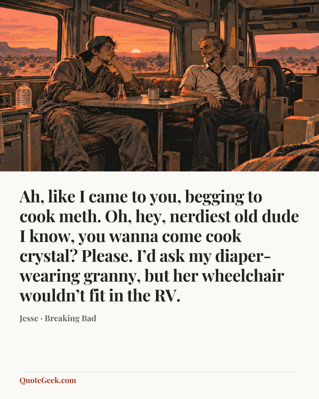 “Ah, like I came to you, begging to cook meth. Oh, hey, nerdiest old dude I know, you wanna come cook crystal? Please. I’d ask my diaper-wearing granny, but her wheelchair wouldn’t fit in the RV.” — Jesse · Breaking Bad. Illustrated QuoteGeek card.