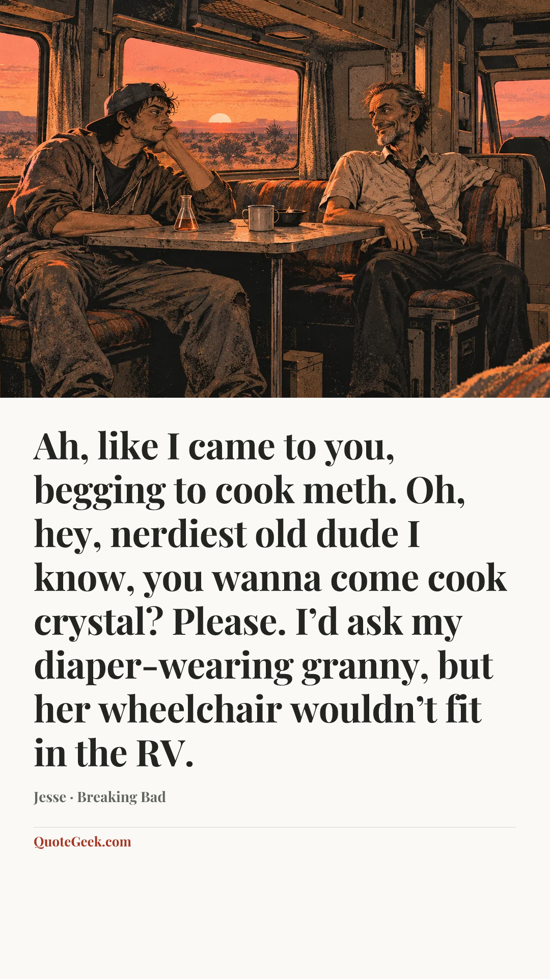 “Ah, like I came to you, begging to cook meth. Oh, hey, nerdiest old dude I know, you wanna come cook crystal? Please. I’d ask my diaper-wearing granny, but her wheelchair wouldn’t fit in the RV.” — Jesse · Breaking Bad. Illustrated QuoteGeek card.
