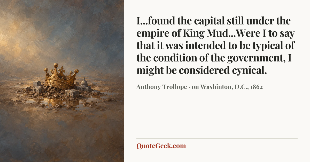 “I...found the capital still under the empire of King Mud...Were I to say that it was intended to be typical of the condition of the government, I might be considered cynical.” — Anthony Trollope · on Washinton, D.C., 1862. Illustrated QuoteGeek card.