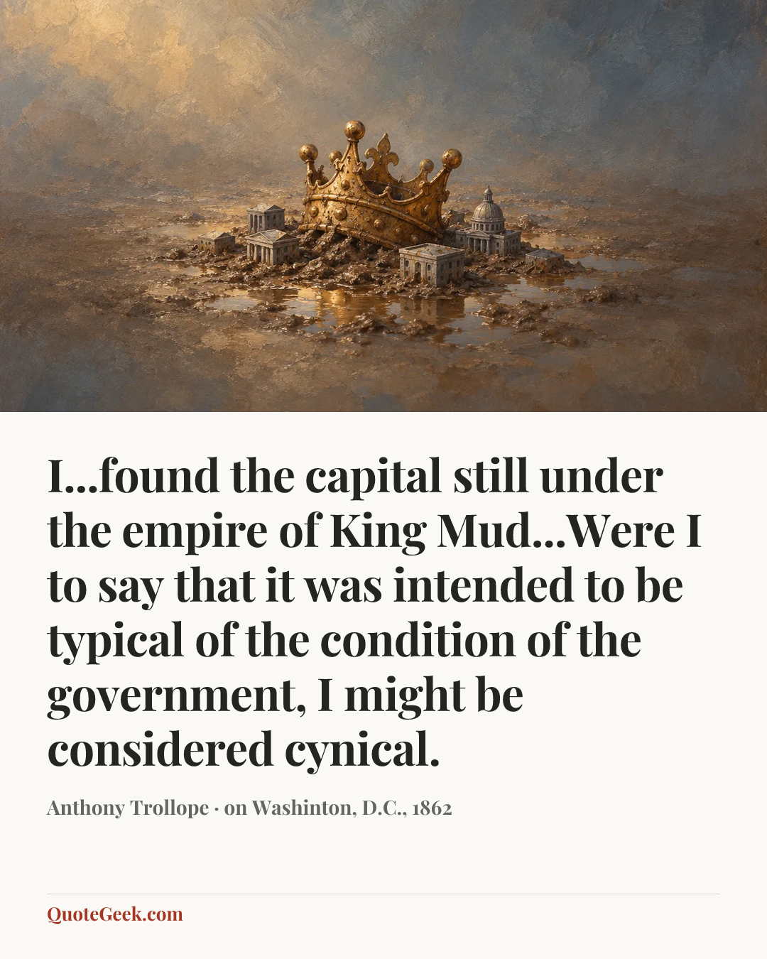“I...found the capital still under the empire of King Mud...Were I to say that it was intended to be typical of the condition of the government, I might be considered cynical.” — Anthony Trollope · on Washinton, D.C., 1862. Illustrated QuoteGeek card.