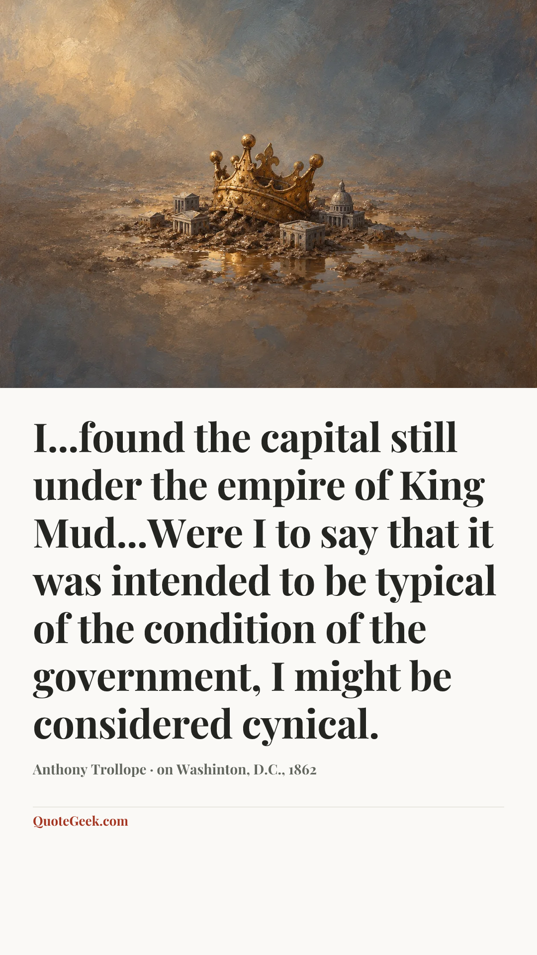“I...found the capital still under the empire of King Mud...Were I to say that it was intended to be typical of the condition of the government, I might be considered cynical.” — Anthony Trollope · on Washinton, D.C., 1862. Illustrated QuoteGeek card.