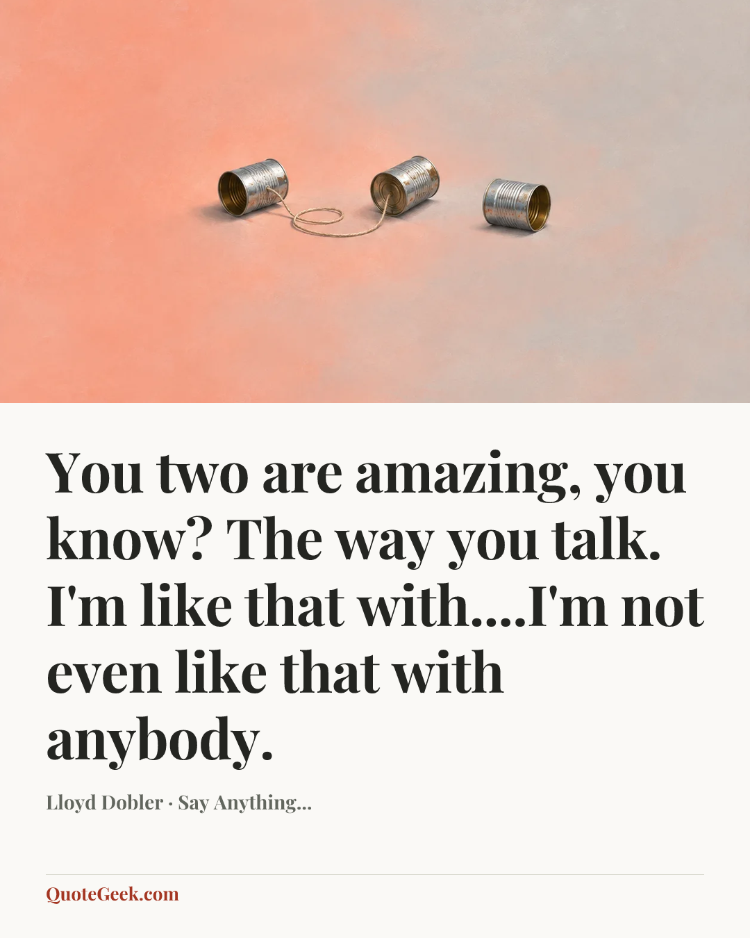 “You two are amazing, you know? The way you talk. I'm like that with....I'm not even like that with anybody.” — Lloyd Dobler · Say Anything.... Illustrated QuoteGeek card.