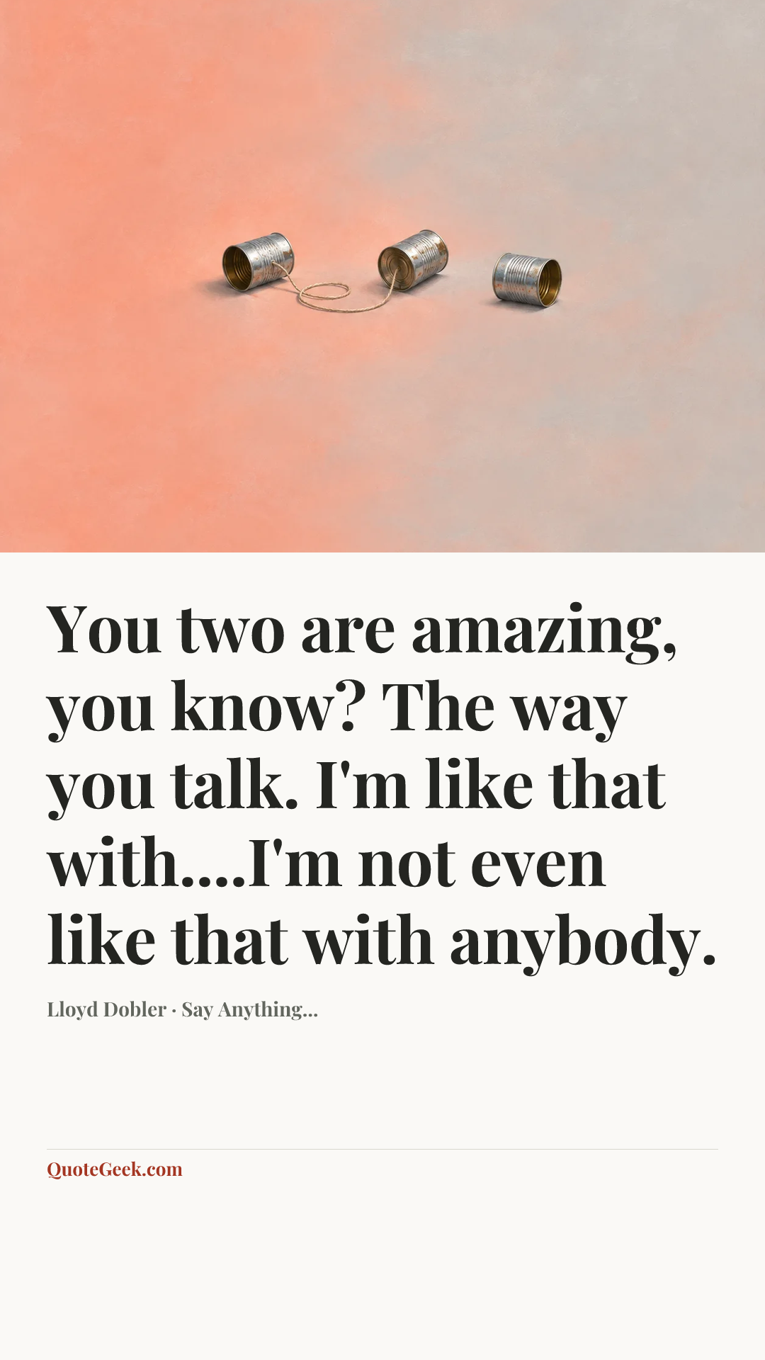 “You two are amazing, you know? The way you talk. I'm like that with....I'm not even like that with anybody.” — Lloyd Dobler · Say Anything.... Illustrated QuoteGeek card.