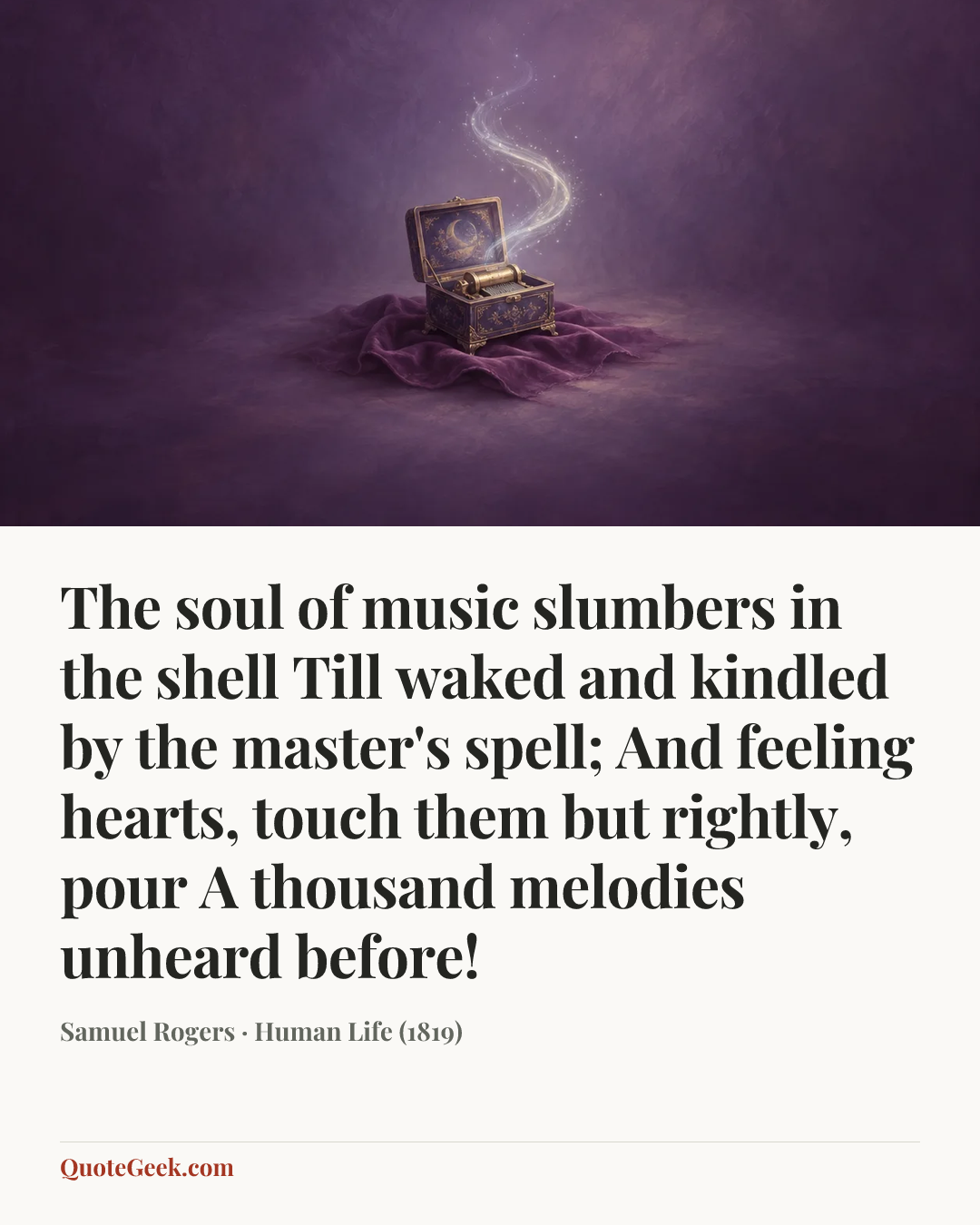 “The soul of music slumbers in the shell
Till waked and kindled by the master's spell;
And feeling hearts, touch them but rightly, pour
A thousand melodies unheard before!” — Samuel Rogers · Human Life (1819). Illustrated QuoteGeek card.