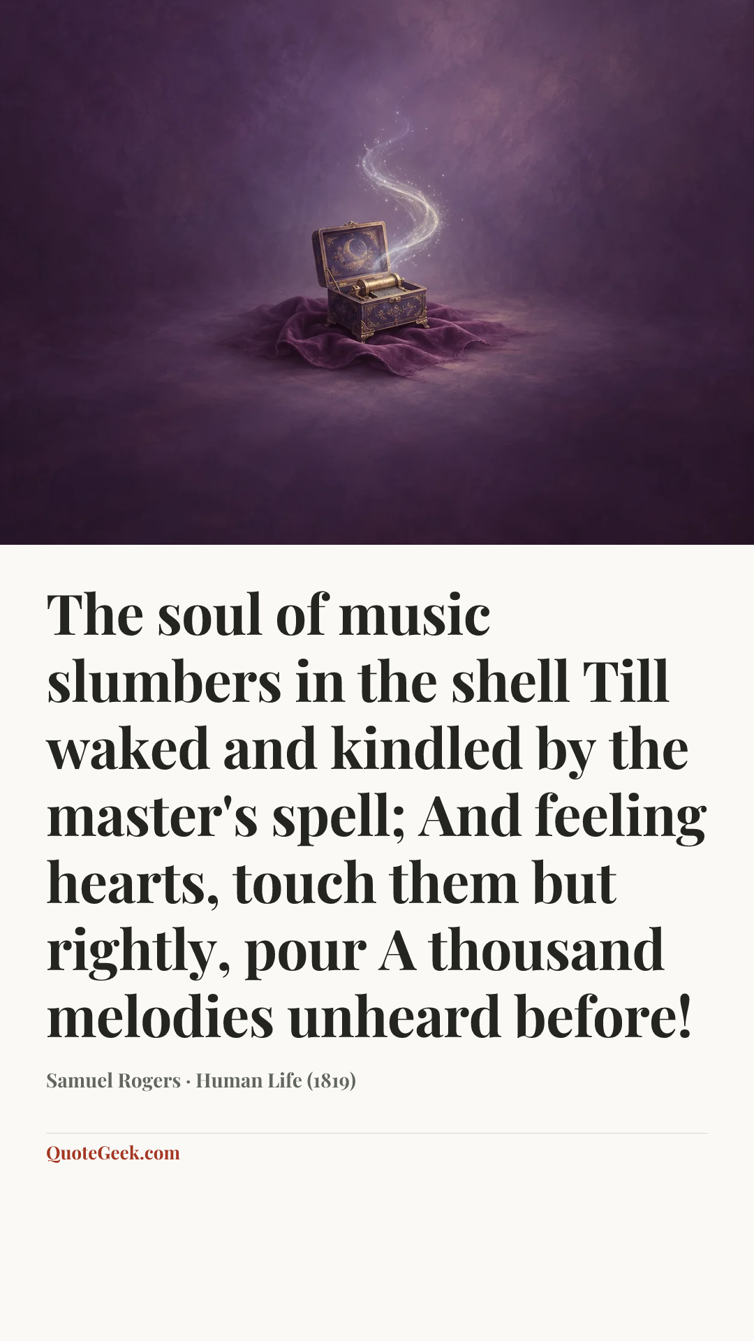 “The soul of music slumbers in the shell
Till waked and kindled by the master's spell;
And feeling hearts, touch them but rightly, pour
A thousand melodies unheard before!” — Samuel Rogers · Human Life (1819). Illustrated QuoteGeek card.