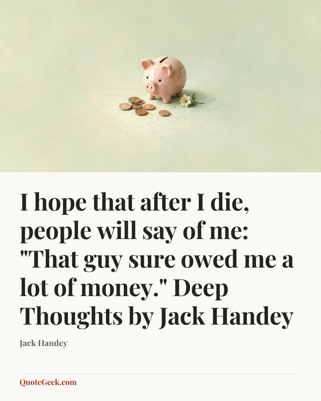 “I hope that after I die, people will say of me: "That guy sure owed me a lot of money."
Deep Thoughts by Jack Handey” — Jack Handey. Illustrated QuoteGeek card.