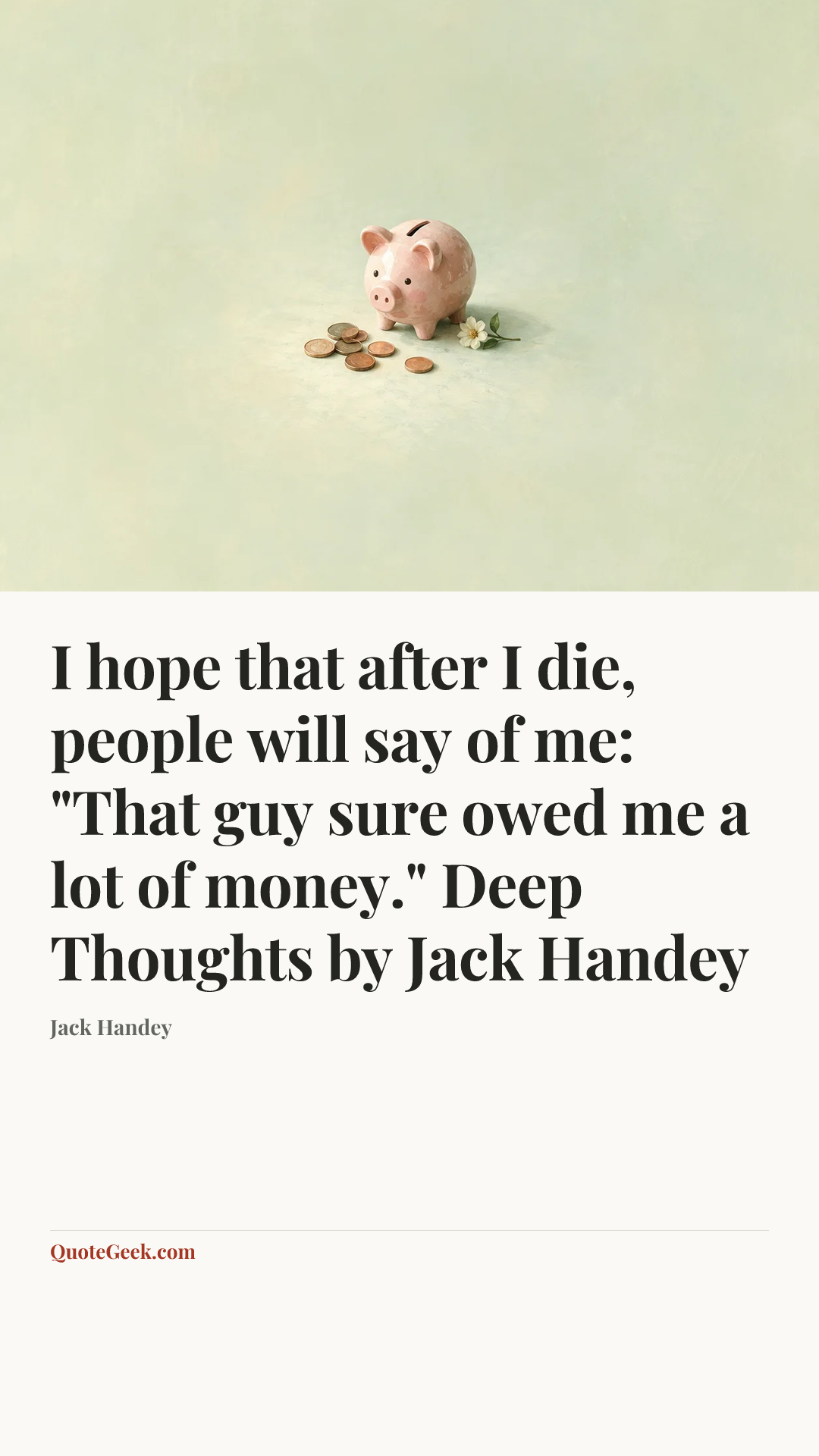 “I hope that after I die, people will say of me: "That guy sure owed me a lot of money."
Deep Thoughts by Jack Handey” — Jack Handey. Illustrated QuoteGeek card.