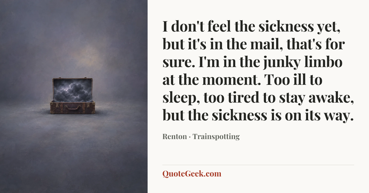 “I don't feel the sickness yet, but it's in the mail, that's for sure. I'm in the junky limbo at the moment. Too ill to sleep, too tired to stay awake, but the sickness is on its way.” — Renton · Trainspotting. Illustrated QuoteGeek card.