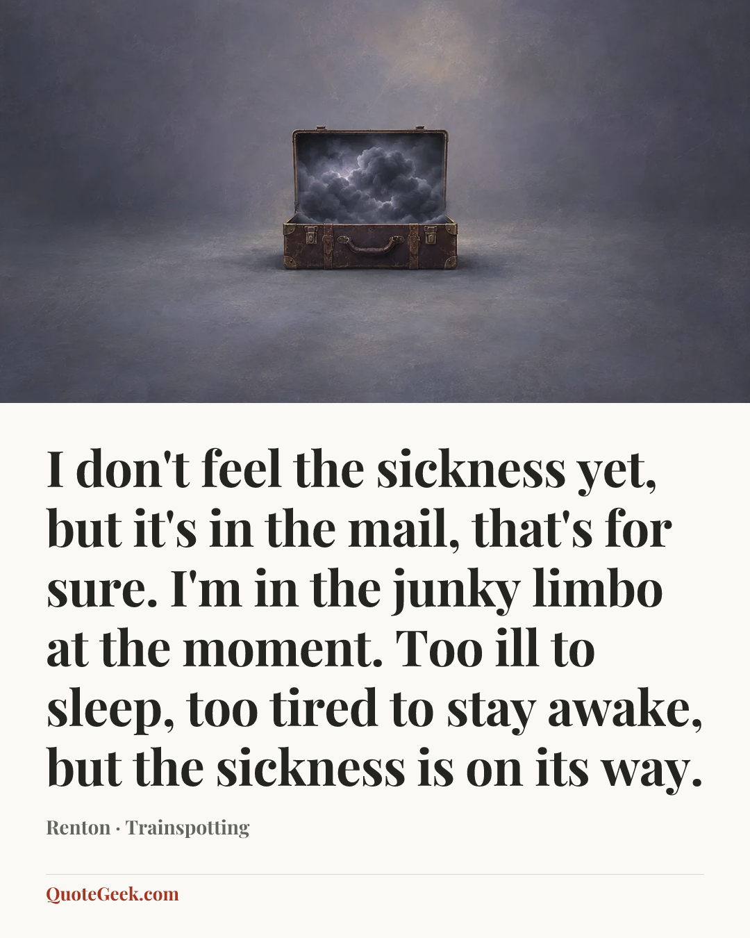 “I don't feel the sickness yet, but it's in the mail, that's for sure. I'm in the junky limbo at the moment. Too ill to sleep, too tired to stay awake, but the sickness is on its way.” — Renton · Trainspotting. Illustrated QuoteGeek card.