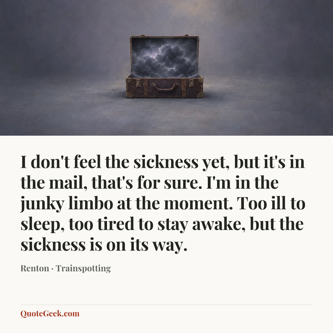 “I don't feel the sickness yet, but it's in the mail, that's for sure. I'm in the junky limbo at the moment. Too ill to sleep, too tired to stay awake, but the sickness is on its way.” — Renton · Trainspotting. Illustrated QuoteGeek card.