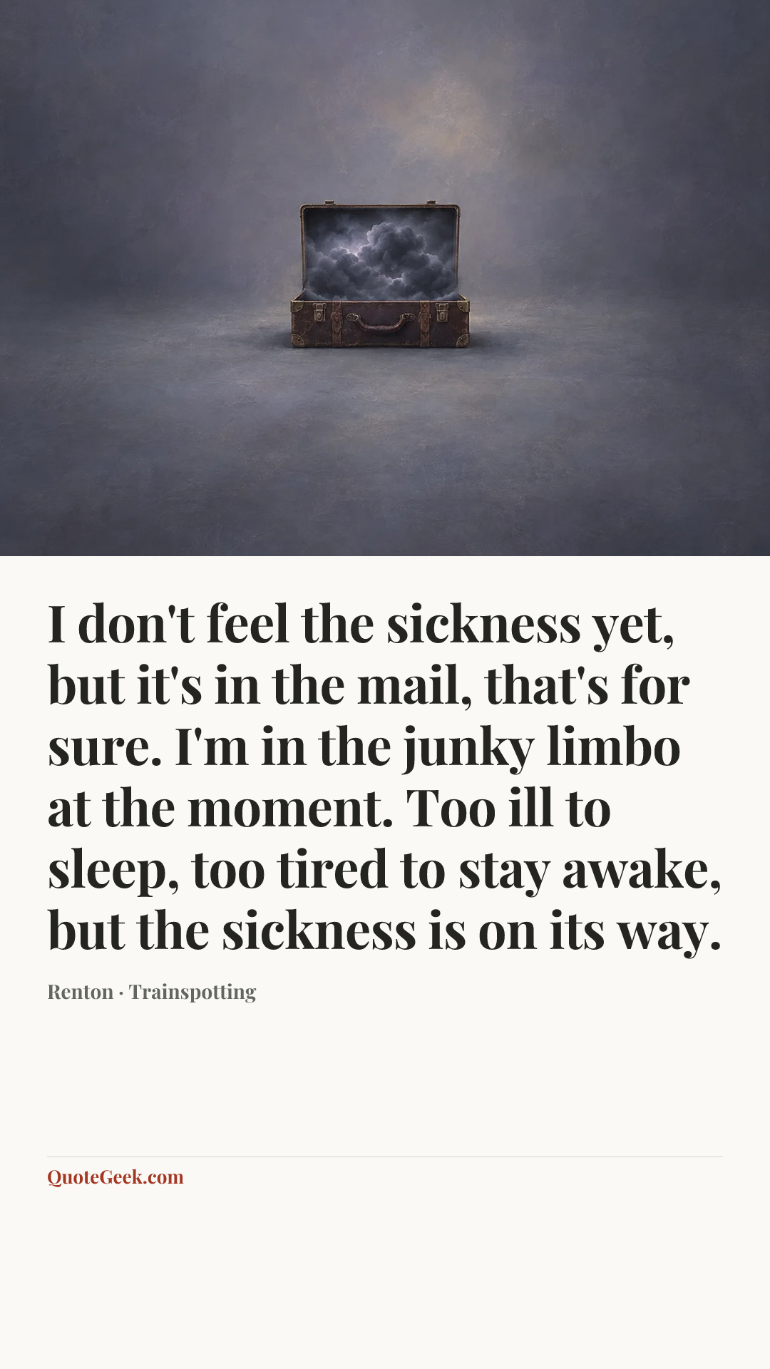 “I don't feel the sickness yet, but it's in the mail, that's for sure. I'm in the junky limbo at the moment. Too ill to sleep, too tired to stay awake, but the sickness is on its way.” — Renton · Trainspotting. Illustrated QuoteGeek card.
