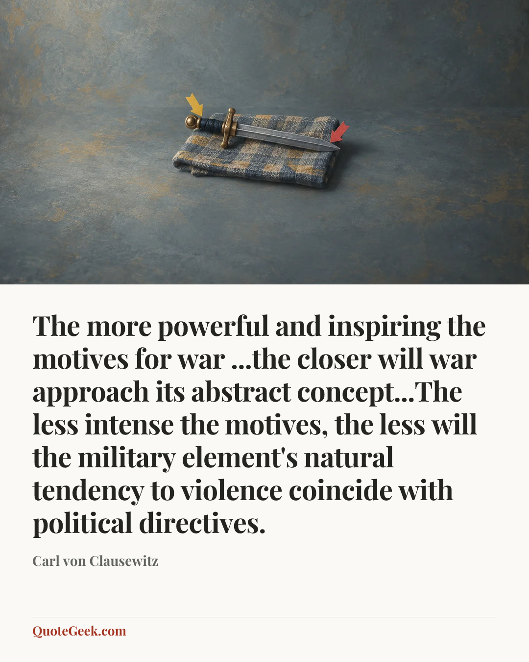 “The more powerful and inspiring the motives for war ...the closer will war approach its abstract concept...The less intense the motives, the less will the military element's natural tendency to violence coincide with political directives.” — Carl von Clausewitz. Illustrated QuoteGeek card.
