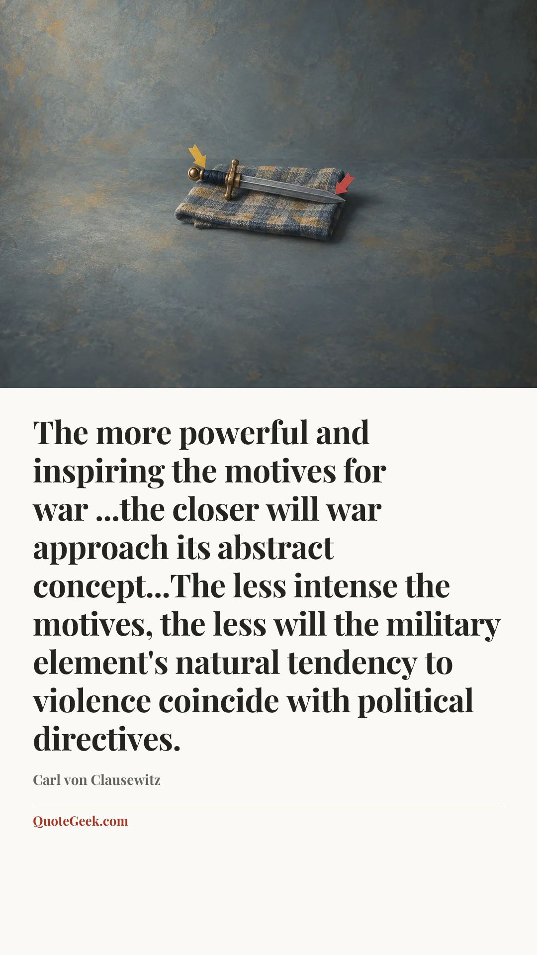 “The more powerful and inspiring the motives for war ...the closer will war approach its abstract concept...The less intense the motives, the less will the military element's natural tendency to violence coincide with political directives.” — Carl von Clausewitz. Illustrated QuoteGeek card.