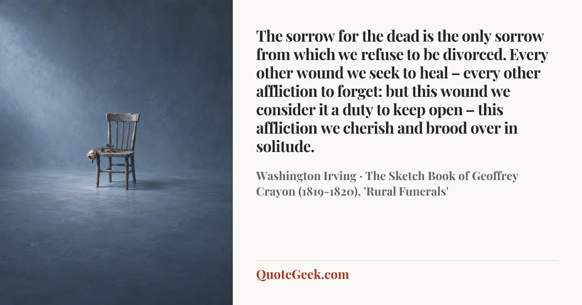 “The sorrow for the dead is the only sorrow from which we refuse to be divorced. Every other wound we seek to heal – every other affliction to forget: but this wound we consider it a duty to keep open – this affliction we cherish and brood over in solitude.” — Washington Irving · The Sketch Book of Geoffrey Crayon (1819-1820), 'Rural Funerals'. Illustrated QuoteGeek card.