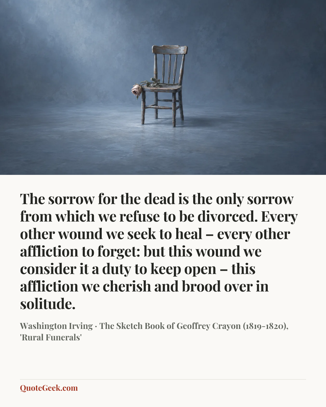 “The sorrow for the dead is the only sorrow from which we refuse to be divorced. Every other wound we seek to heal – every other affliction to forget: but this wound we consider it a duty to keep open – this affliction we cherish and brood over in solitude.” — Washington Irving · The Sketch Book of Geoffrey Crayon (1819-1820), 'Rural Funerals'. Illustrated QuoteGeek card.