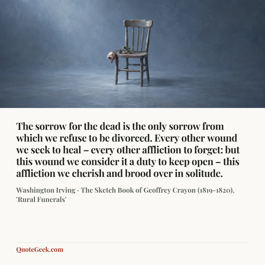 “The sorrow for the dead is the only sorrow from which we refuse to be divorced. Every other wound we seek to heal – every other affliction to forget: but this wound we consider it a duty to keep open – this affliction we cherish and brood over in solitude.” — Washington Irving · The Sketch Book of Geoffrey Crayon (1819-1820), 'Rural Funerals'. Illustrated QuoteGeek card.