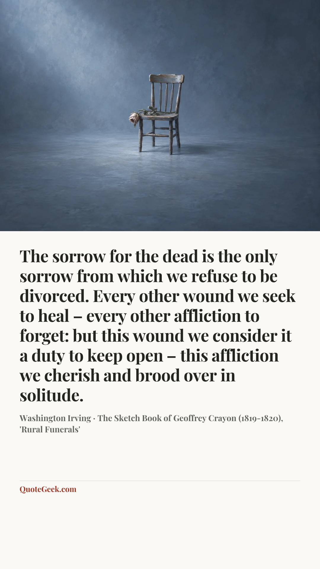 “The sorrow for the dead is the only sorrow from which we refuse to be divorced. Every other wound we seek to heal – every other affliction to forget: but this wound we consider it a duty to keep open – this affliction we cherish and brood over in solitude.” — Washington Irving · The Sketch Book of Geoffrey Crayon (1819-1820), 'Rural Funerals'. Illustrated QuoteGeek card.