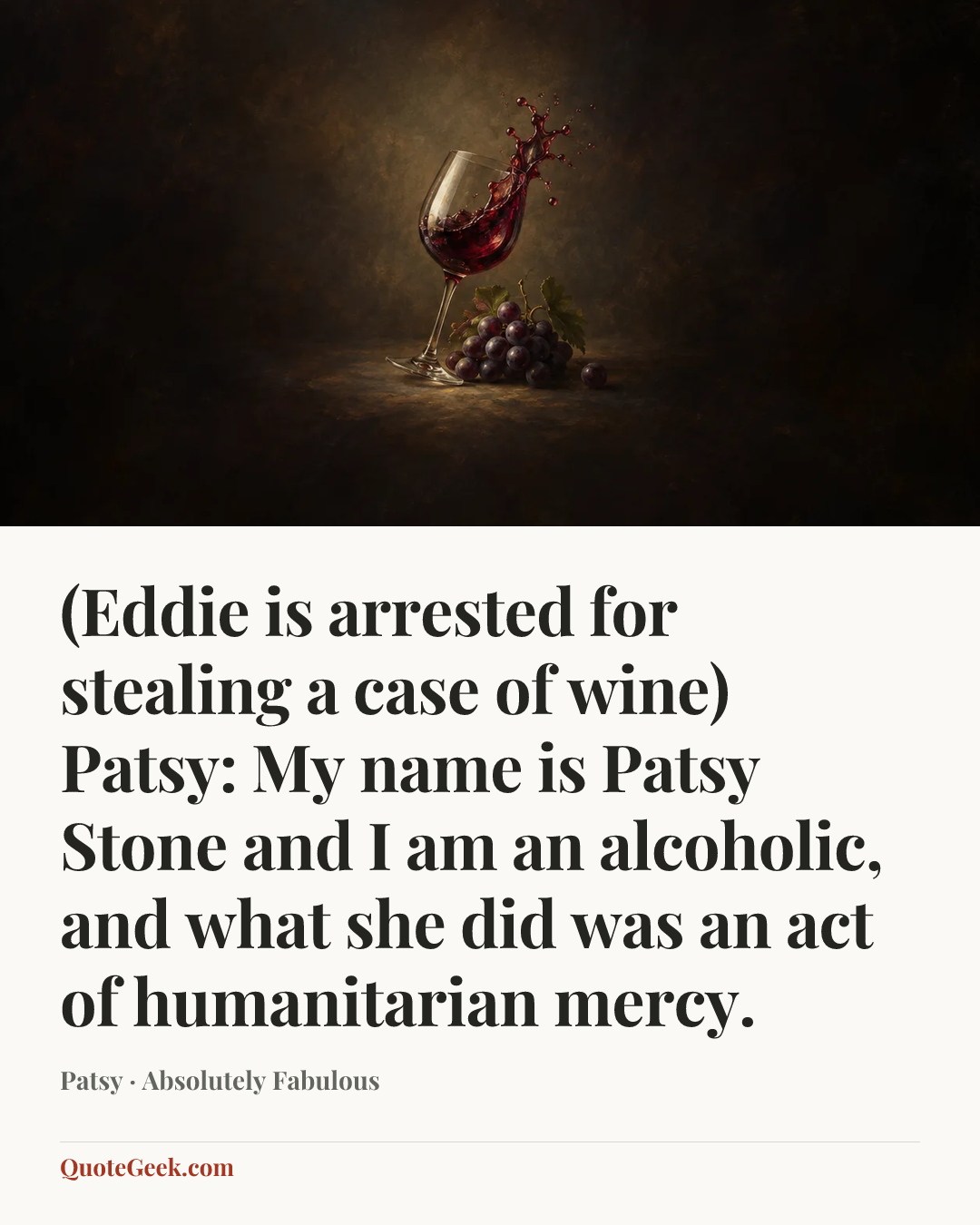 “(Eddie is arrested for stealing a case of wine)
Patsy: My name is Patsy Stone and I am an alcoholic, and what she did was an act of humanitarian mercy.” — Patsy · Absolutely Fabulous. Illustrated QuoteGeek card.