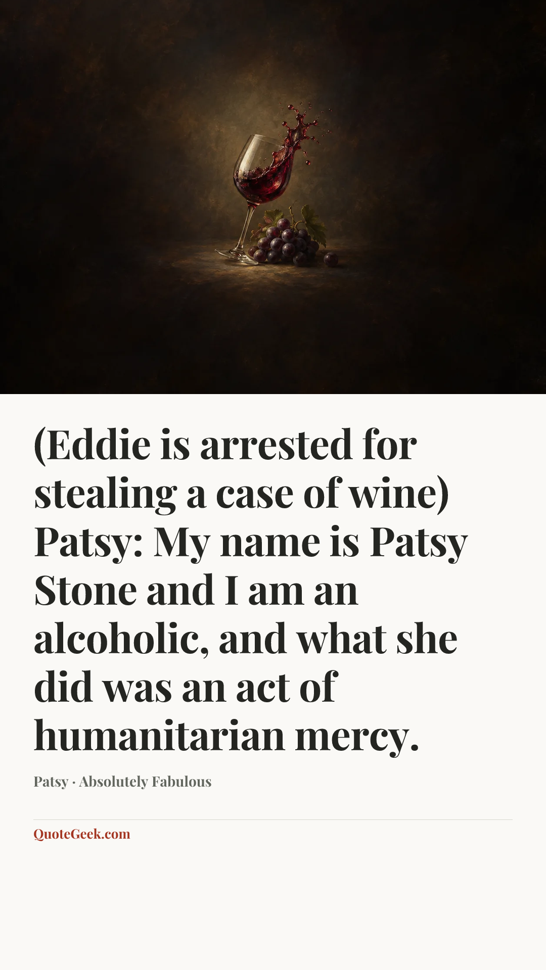 “(Eddie is arrested for stealing a case of wine)
Patsy: My name is Patsy Stone and I am an alcoholic, and what she did was an act of humanitarian mercy.” — Patsy · Absolutely Fabulous. Illustrated QuoteGeek card.