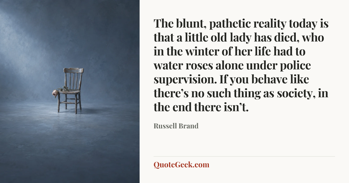 “The blunt, pathetic reality today is that a little old lady has died, who in the winter of her life had to water roses alone under police supervision. If you behave like there’s no such thing as society, in the end there isn’t.” — Russell Brand. Illustrated QuoteGeek card.