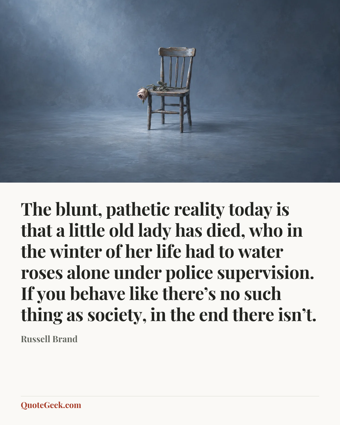 “The blunt, pathetic reality today is that a little old lady has died, who in the winter of her life had to water roses alone under police supervision. If you behave like there’s no such thing as society, in the end there isn’t.” — Russell Brand. Illustrated QuoteGeek card.