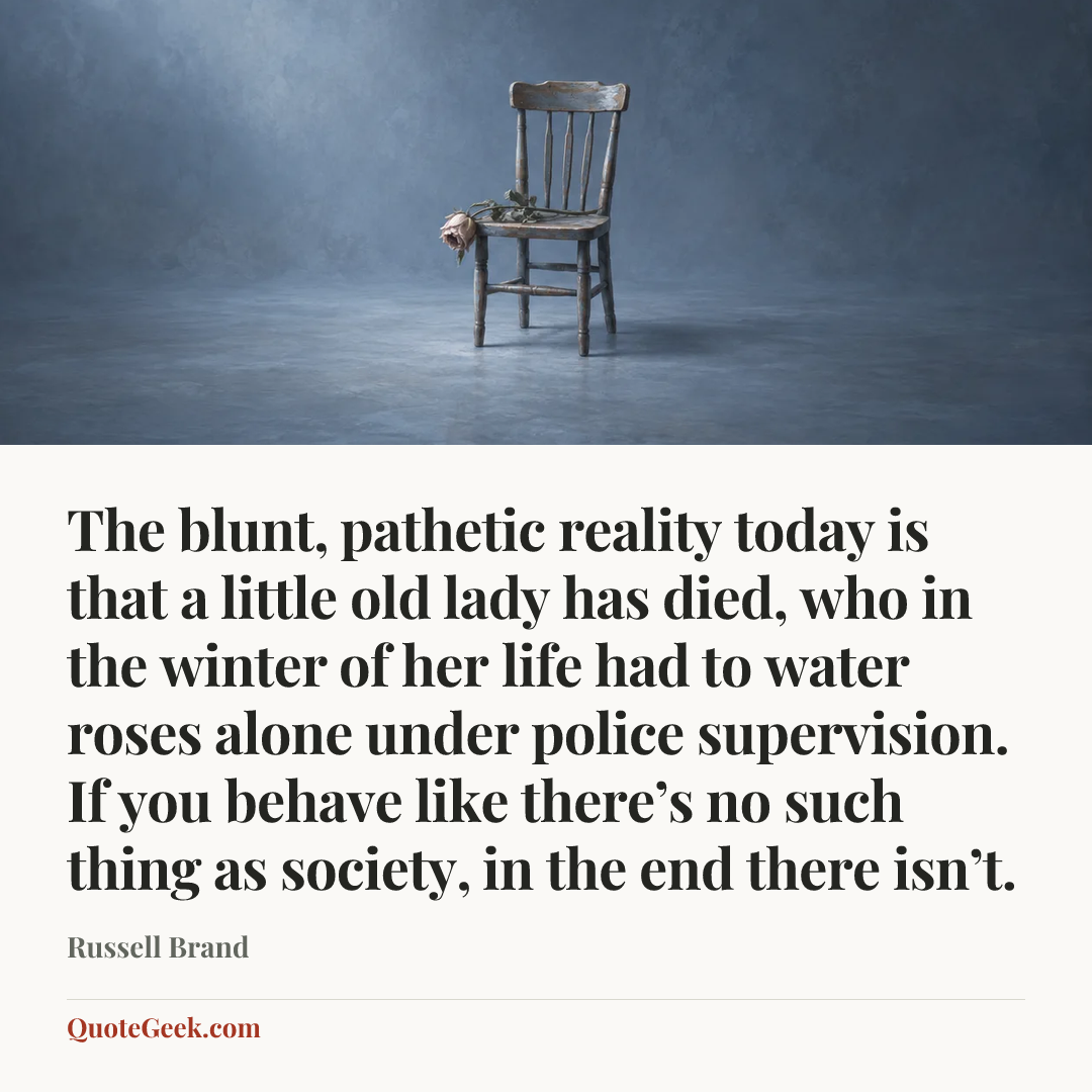 “The blunt, pathetic reality today is that a little old lady has died, who in the winter of her life had to water roses alone under police supervision. If you behave like there’s no such thing as society, in the end there isn’t.” — Russell Brand. Illustrated QuoteGeek card.