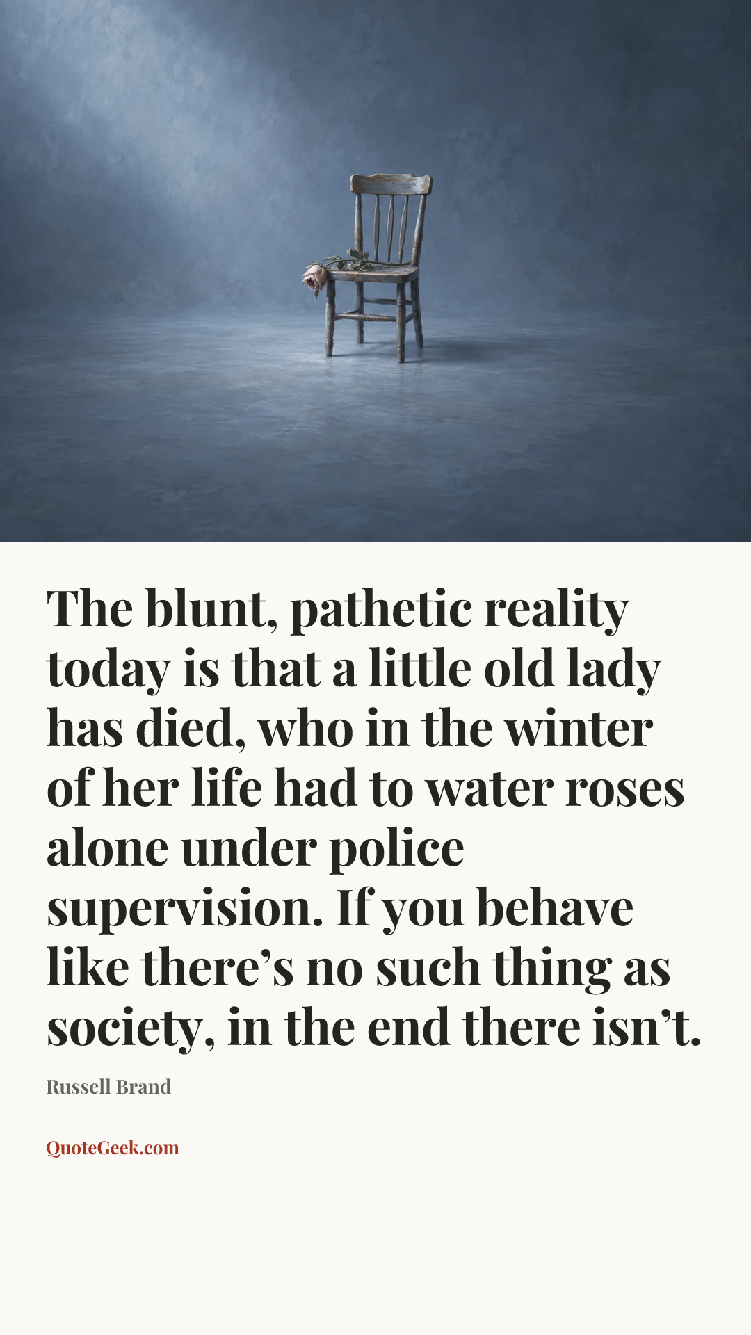 “The blunt, pathetic reality today is that a little old lady has died, who in the winter of her life had to water roses alone under police supervision. If you behave like there’s no such thing as society, in the end there isn’t.” — Russell Brand. Illustrated QuoteGeek card.