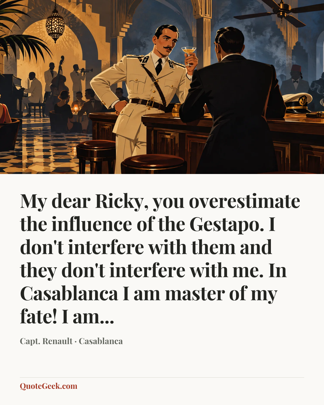 “My dear Ricky, you overestimate the influence of the Gestapo. I don't interfere with them and they don't interfere with me. In Casablanca I am master of my fate! I am...” — Capt. Renault · Casablanca. Illustrated QuoteGeek card.