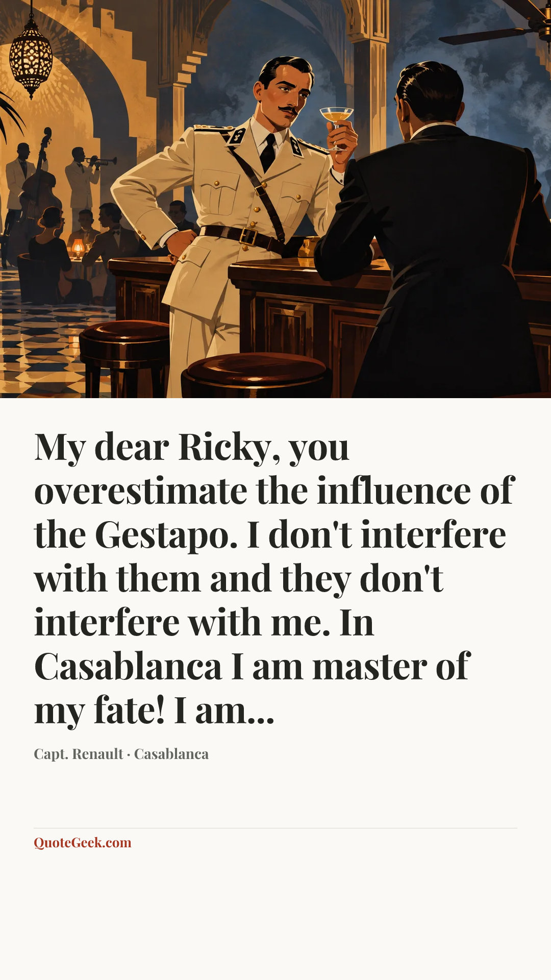 “My dear Ricky, you overestimate the influence of the Gestapo. I don't interfere with them and they don't interfere with me. In Casablanca I am master of my fate! I am...” — Capt. Renault · Casablanca. Illustrated QuoteGeek card.