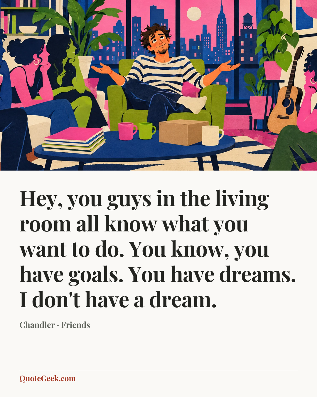 “Hey, you guys in the living room all know what you want to do. You know, you have goals. You have dreams. I don't have a dream.” — Chandler · Friends. Illustrated QuoteGeek card.