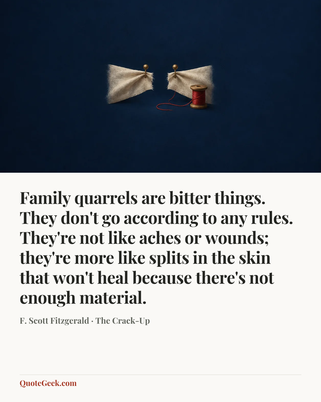 “Family quarrels are bitter things. They don't go according to any rules. They're not like aches or wounds; they're more like splits in the skin that won't heal because there's not enough material.” — F. Scott Fitzgerald · The Crack-Up. Illustrated QuoteGeek card.