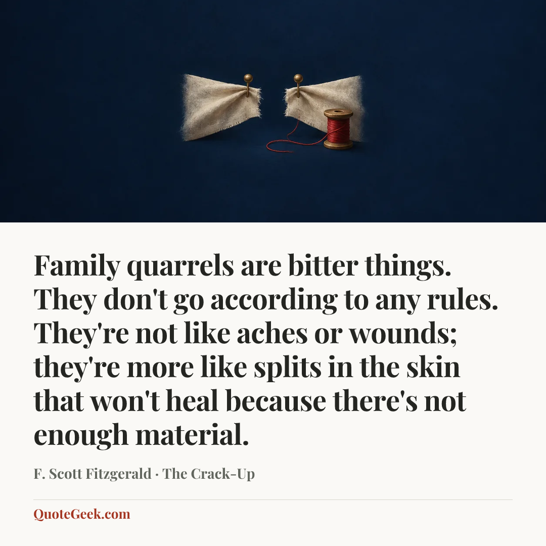 “Family quarrels are bitter things. They don't go according to any rules. They're not like aches or wounds; they're more like splits in the skin that won't heal because there's not enough material.” — F. Scott Fitzgerald · The Crack-Up. Illustrated QuoteGeek card.