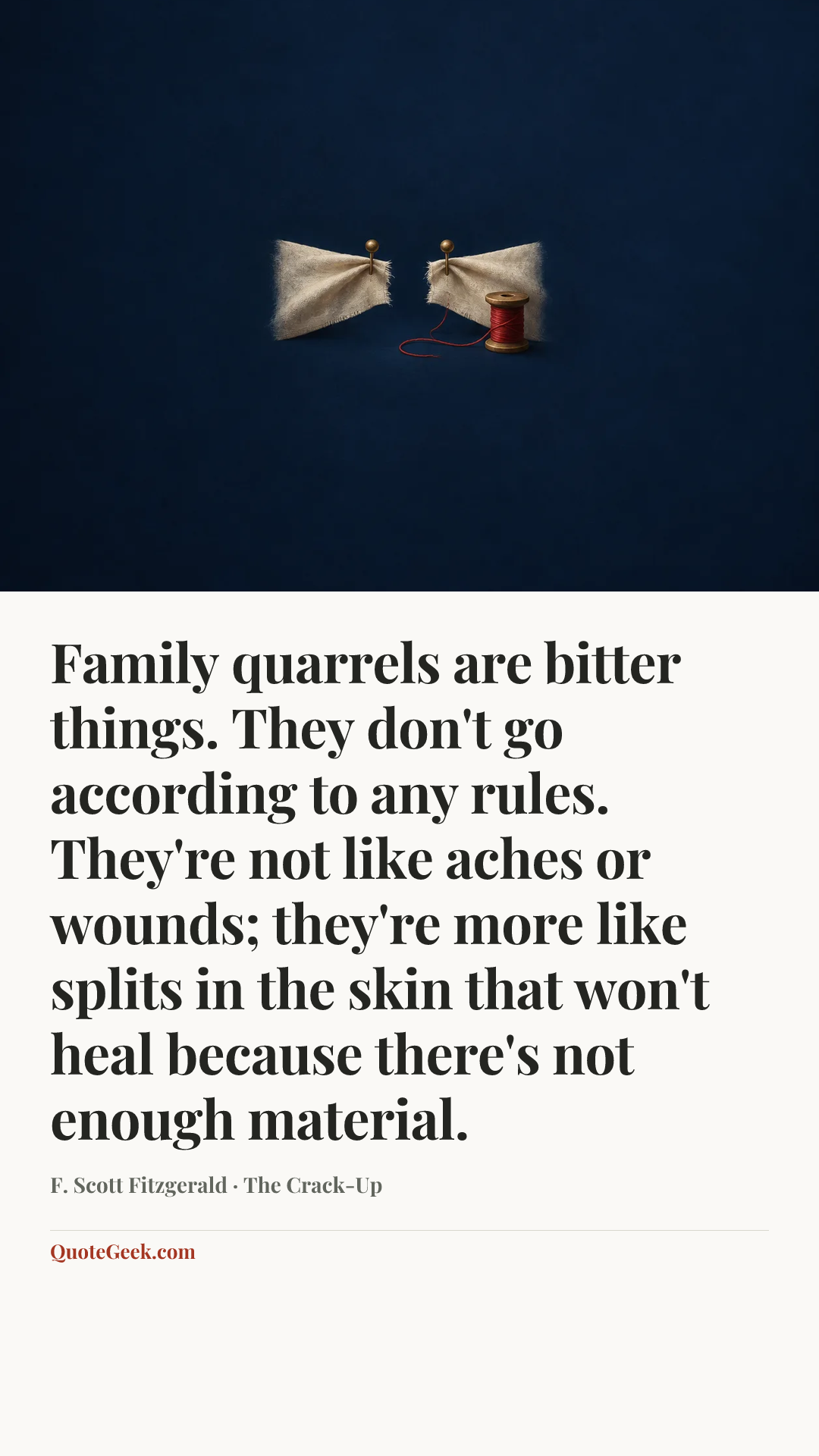 “Family quarrels are bitter things. They don't go according to any rules. They're not like aches or wounds; they're more like splits in the skin that won't heal because there's not enough material.” — F. Scott Fitzgerald · The Crack-Up. Illustrated QuoteGeek card.