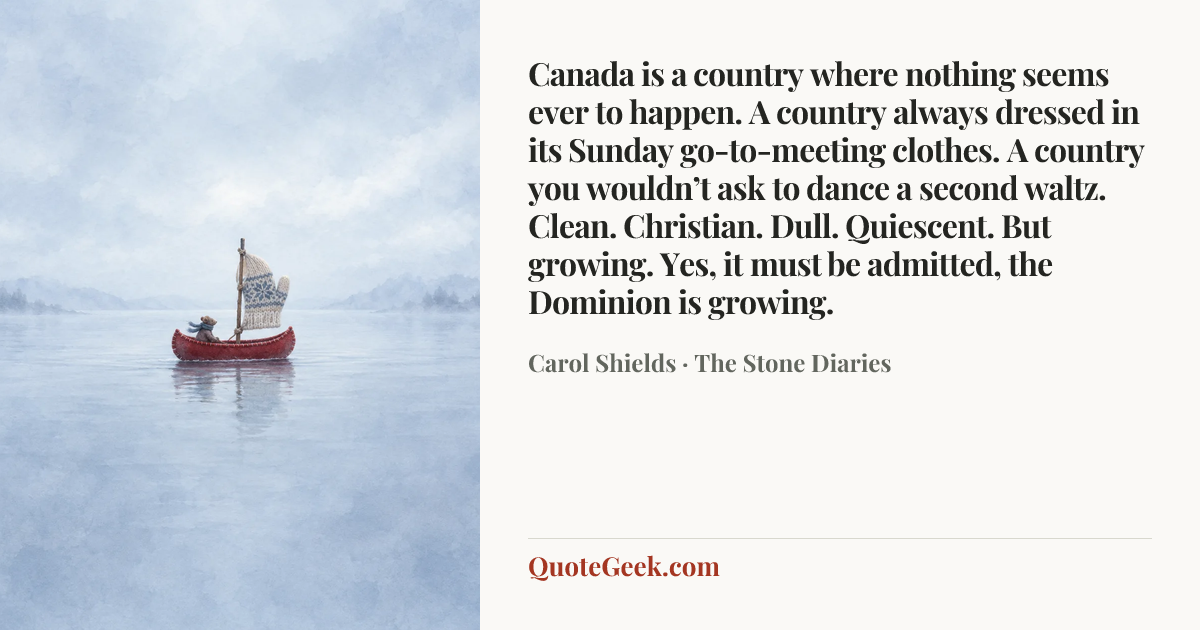 “Canada is a country where nothing seems ever to happen. A country always dressed in its Sunday go-to-meeting clothes. A country you wouldn’t ask to dance a second waltz. Clean. Christian. Dull. Quiescent. But growing. Yes, it must be admitted, the Dominion is growing.” — Carol Shields · The Stone Diaries. Illustrated QuoteGeek card.